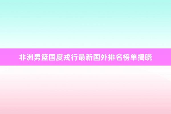 非洲男篮国度戎行最新国外排名榜单揭晓