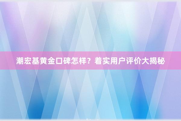 潮宏基黄金口碑怎样？着实用户评价大揭秘